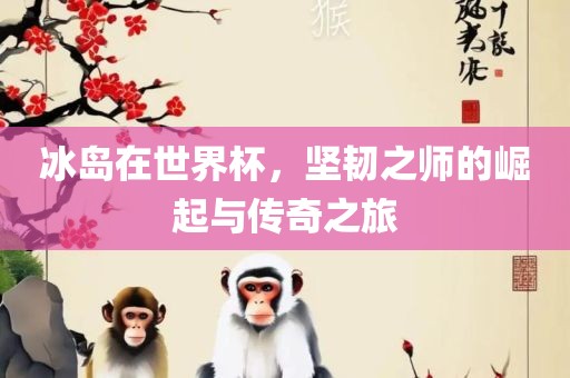 冰岛在世界杯，坚韧之师的崛起与传奇之旅