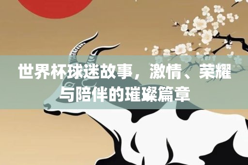 世界杯球迷故事，激情、荣耀与陪伴的璀璨篇章
