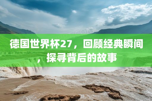 德国世界杯27，回顾经典瞬间，探寻背后的故事