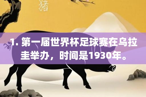 1. 第一届世界杯足吉安市靖泰电力工程有限公司球赛在乌拉圭举办，时间是1930年。