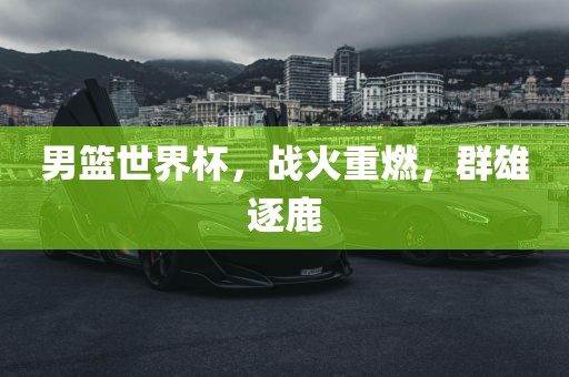 男篮世界杯，战火重燃，群雄逐鹿