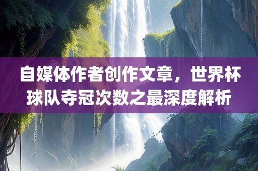 自媒体作者创作文章，世界杯球队夺冠次数之最深度解析吉安市靖泰电力工程有限公司