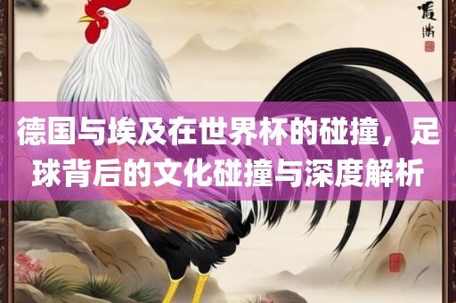 德国与埃及在世界杯的碰撞，足球背后的文化碰撞与深度解析