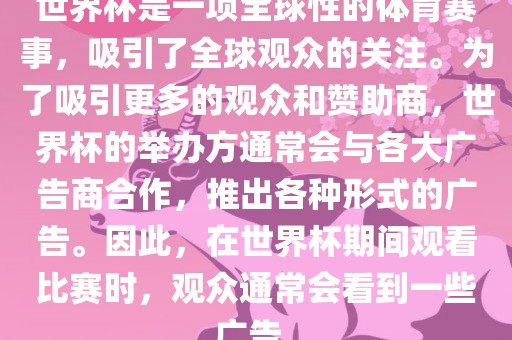 世界杯是一项全球性的体育赛事，吸引了全球观众的关注。为了吸引更多的观众和赞助商，世界杯的举办方通常会与各大广告商合作，推出各种形式的广告。因此，在世界杯期间观看比赛时，观众通常会看到一些广告。