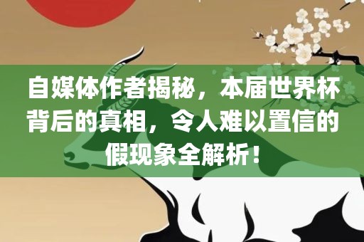 自媒体作者揭秘，本届世界杯背后的真相，令人难以置信的假现象全解析！