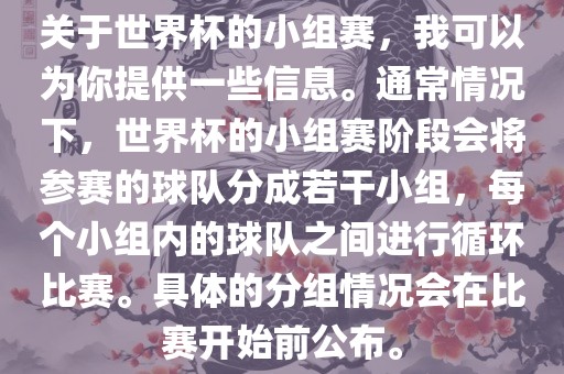 关于世界杯的小组赛，我可以为你提供一些信息。通常情况下，世界杯的小组赛阶段会将参赛的球队分成若干小组，每个小组内的球队之间进行循环比赛。具体的分组情况会在比赛开始前公布。