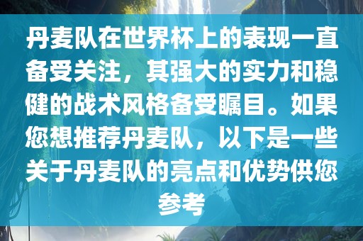 丹麦队在世界杯上的表现一直备受关注，其强大的实力和稳健的战术风格备受瞩目。如果您想推荐丹麦队，以下是一些关于丹麦队的亮点和优势供您参考