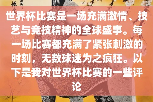 世界杯比赛是一场充满激情、技艺与竞技精神的全球盛事。每一场比赛都充满了紧张刺激的时刻，无数球迷为之疯狂。以下是我对世界杯比赛的一些评论