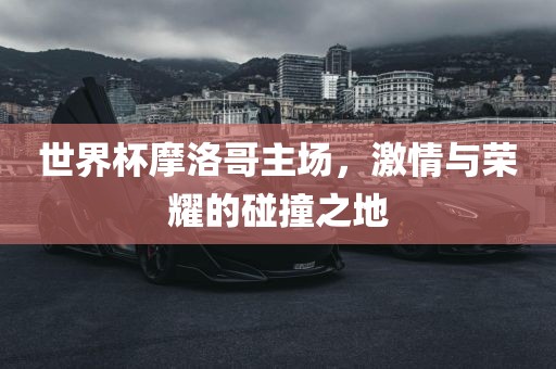 世界杯摩洛哥主场，激情与荣耀的碰撞之地