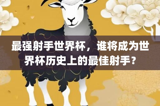 最强射手世界杯，谁将成为世界杯历史上的最佳射手？吉安市靖泰电力工程有限公司