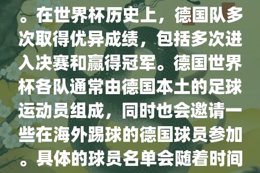 德国队在世界杯上的队伍是由德国足协管理和组织的国家队。在世界杯历史上，德国队多次取得优异成绩，包括多次进入决赛和赢得冠军。德国世界杯各队通常由德国本土的足球运动员组成，同时也会邀请一些在海外踢球的德国球员参加。具体的球员名单会随着时间的变化而不同，因此无法提供具体的各队名单。