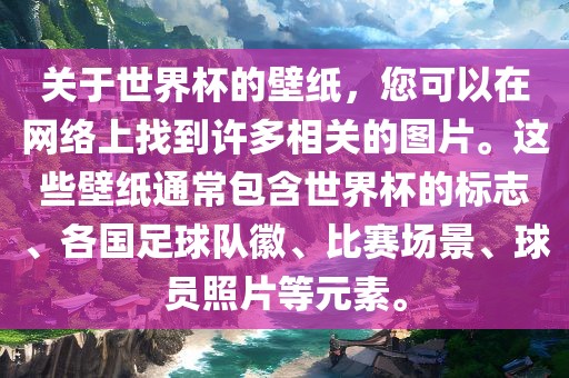 关于世界杯的壁纸，您可以在网络上找到许多相关的图片。这些壁纸通常包含世界杯的标志、各国足球队徽、比赛场景、球员照片等元素。