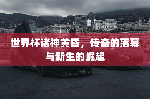 世界杯诸神黄昏，传奇的落幕与新生的崛起
