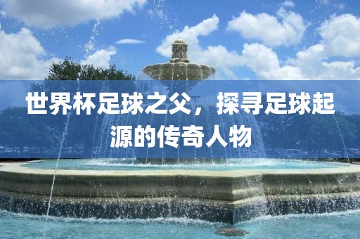 世界杯足球之父，探寻足球起源的传奇人物