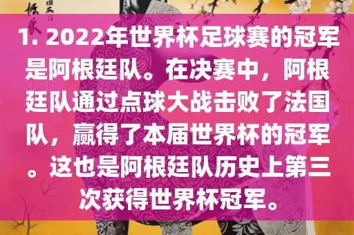 1. 2022年世界杯足球赛的冠军是阿根廷队。在决赛中，阿根廷队通过点球大战击败了法国队，赢得了本届世界杯的冠军。这也是阿根廷队历史上第三次获得世界杯冠军。