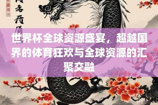 世界杯全球资源盛宴，超越国界的体育狂欢与全球资源的汇聚交融