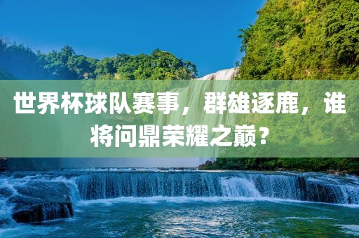 世界杯球队赛事，群雄逐鹿，谁将问鼎荣耀之巅？