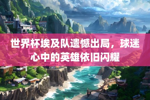 世界杯埃及队遗憾出局，球迷心中的英雄依旧闪耀