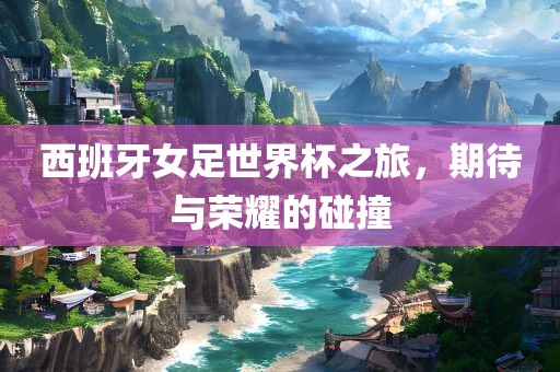 西班牙女足世界杯之旅，期待与荣耀的碰撞