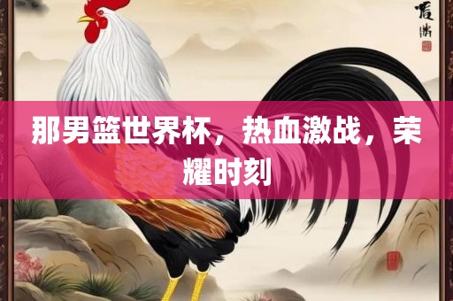 那男篮世界杯，热血激战，荣耀时刻