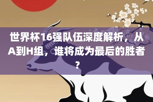 世界杯16强队伍深度解析，从A到H组，谁将成为最后的胜者？
