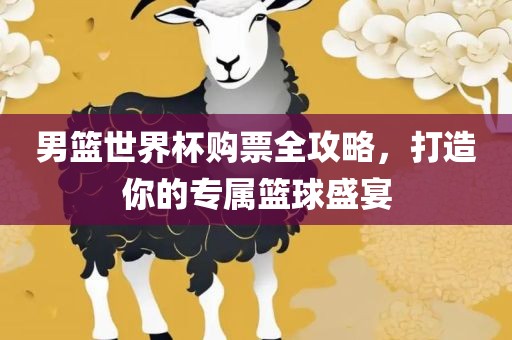 男篮世界杯购票全攻略，打造你的专属篮球盛宴
