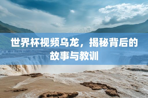世界杯视频乌龙，揭秘背后的故事与教训