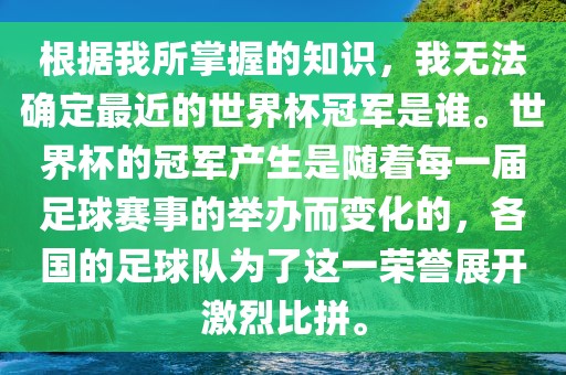 根据我所掌握的知识，我无法确定最近的世界杯冠军是谁。世界杯的冠军产生是随着每一届足球赛事的举办而变化的，各国的足球队为了这一荣誉展开激烈比拼。