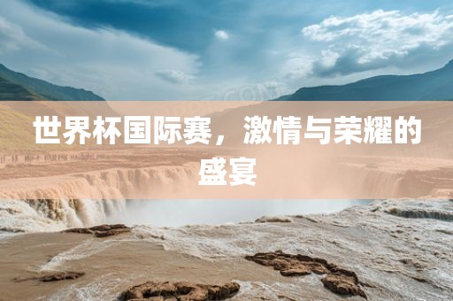 世界杯国际赛，激情与荣耀的盛宴