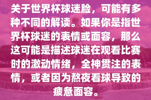 关于世界杯球迷脸，可能有多种不同的解读。如果你是指世界杯球迷的表情或面容，那么这可能是描述球迷在观看比赛时的激动情绪，全神贯注的表情，或者因为熬夜看球导致的疲惫面容。