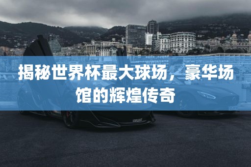 揭秘世界杯最大球场，豪华场馆的辉煌传奇