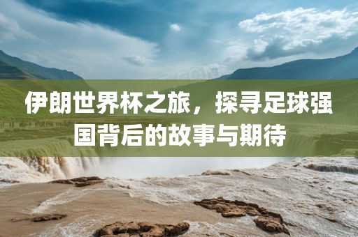 伊朗世界杯之旅，探寻足球强国背后的故事与期待