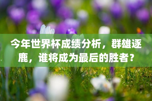 今年世界杯成绩分析，群雄逐鹿，谁将成为最后的胜者？