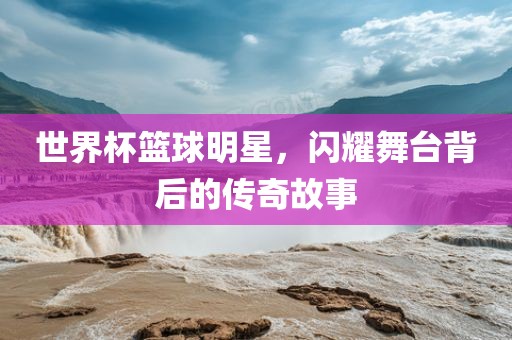 世界杯篮球明星，闪耀舞台背后的传奇故事