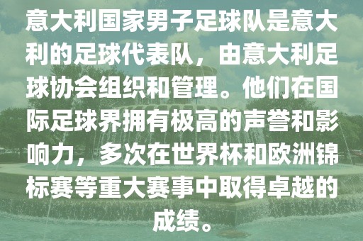 意大利国家男子足球队是意大利的足球代表队，由意大利足球协会组织和管理。他们在国际足球界拥有极高的声誉和影响力，多次在世界杯和欧洲锦标赛等重大赛事中取得卓越的成绩。