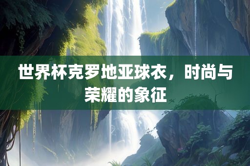 世界杯克罗地亚球衣，时尚与荣耀的象征