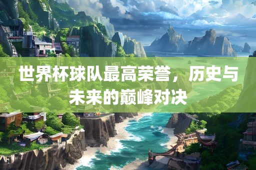 世界杯球队最高荣誉，历史与未来的巅峰对决