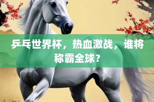乒乓世界杯，热血激战，谁将称霸全球？