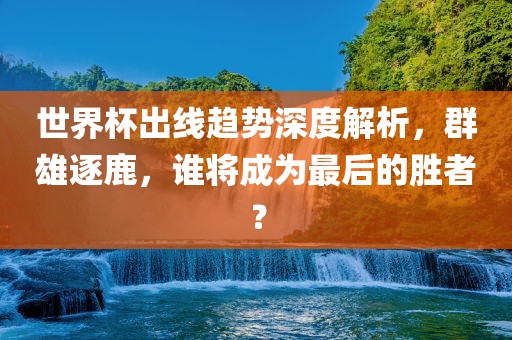 世界杯出线趋势深度解析，群雄逐鹿，谁将成为最后的胜者？