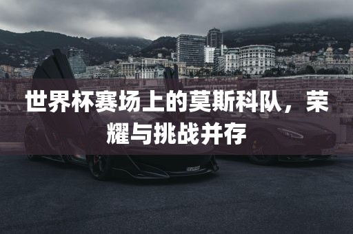 世界杯赛场上的莫斯科队，荣耀与挑战并存