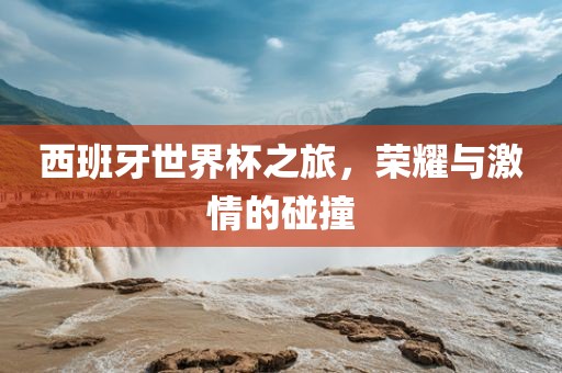 西班牙世界杯之旅，荣耀与激情的碰撞