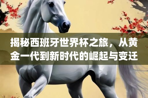 揭秘西班牙世界杯之旅，从黄金一代到新时代的崛起与变迁