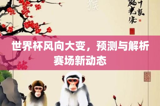 世界杯风向大变，预测与解析赛场新动态