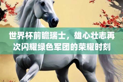 世界杯前瞻瑞士，雄心壮志再次闪耀绿色军团的荣耀时刻