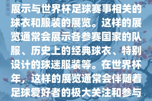 关于世界杯球衣展，这是一个展示与世界杯足球赛事相关的球衣和服装的展览。这样的展览通常会展示各参赛国家的队服、历史上的经典球衣、特别设计的球迷服装等。在世界杯年，这样的展览通常会伴随着足球爱好者的极大关注和参与。