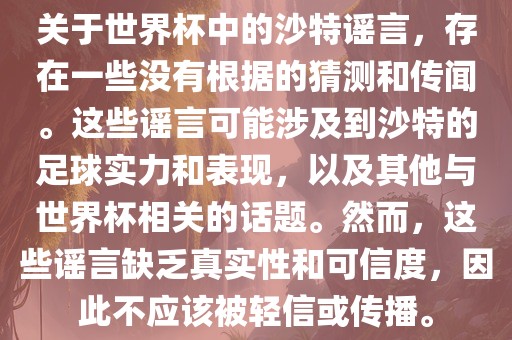 关于世界杯中的沙特谣言，存在一些没有根据的猜测和传闻。这些谣言可能涉及到沙特的足球实力和表现，以及其他与世界杯相关的话题。然而，这些谣言缺乏真实性和可信度，因此不应该被轻信或传播。