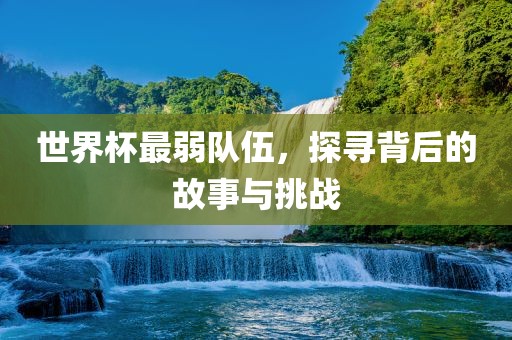 世界杯最弱吉安市靖泰电力工程有限公司队伍，探寻背后的故事与挑战