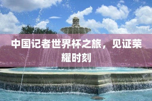 中国记者世界杯之旅，见证荣耀时刻
