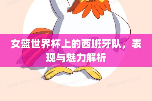 女篮世界杯上的西班牙队，表现与魅力解析