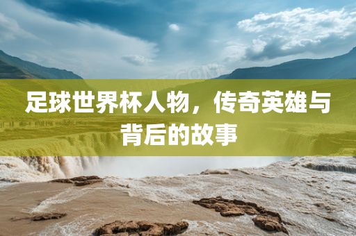 足球世界杯人物，传奇英雄与背后的故事